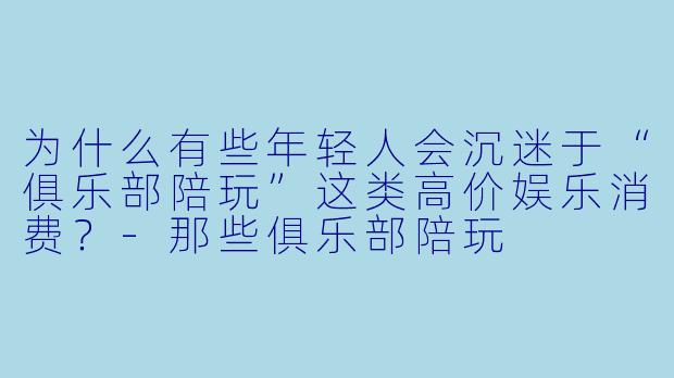 为什么有些年轻人会沉迷于“俱乐部陪玩”这类高价娱乐消费？-那些俱乐部陪玩