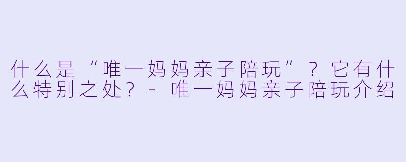 什么是“唯一妈妈亲子陪玩”?它有什么特别之处?-唯一妈妈亲子陪玩介绍