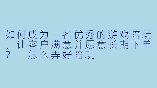 如何成为一名优秀的游戏陪玩,让客户满意并愿意长期下单?-怎么弄好陪玩