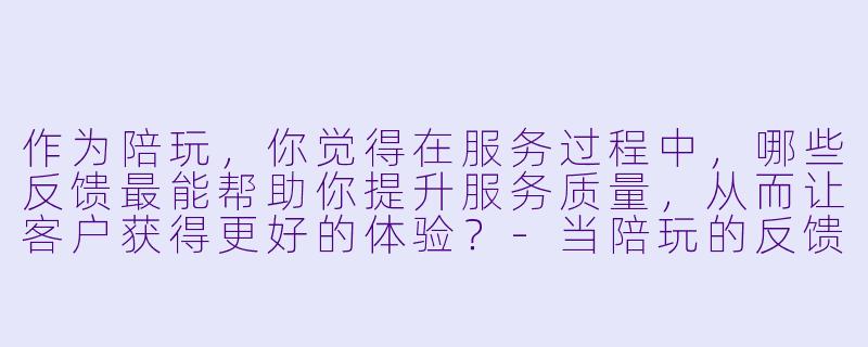 作为陪玩，你觉得在服务过程中，哪些反馈最能帮助你提升服务质量，从而让客户获得更好的体验？-当陪玩的反馈