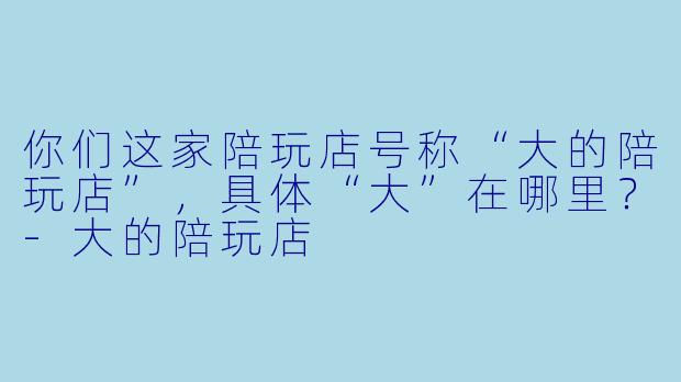 你们这家陪玩店号称“大的陪玩店”，具体“大”在哪里？-大的陪玩店