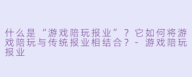 什么是“游戏陪玩报业”?它如何将游戏陪玩与传统报业相结合?-游戏陪玩报业