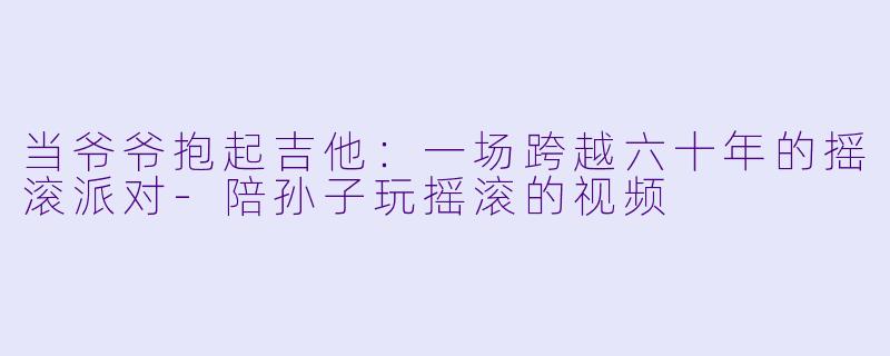 当爷爷抱起吉他：一场跨越六十年的摇滚派对-陪孙子玩摇滚的视频