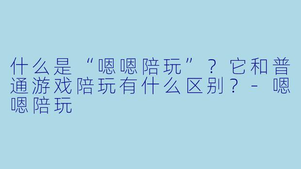 什么是“嗯嗯陪玩”?它和普通游戏陪玩有什么区别?-嗯嗯陪玩