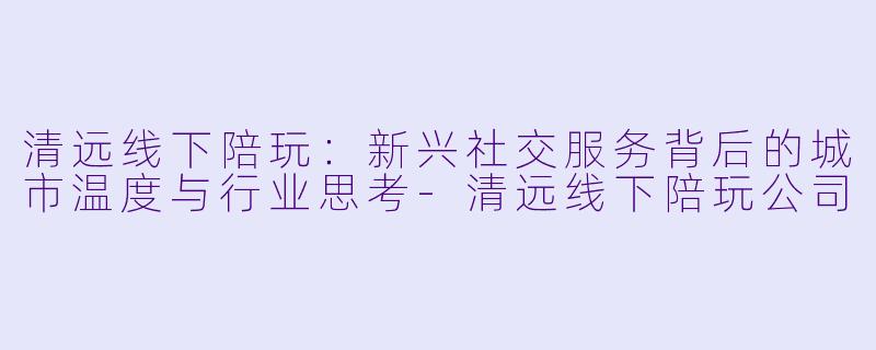 清远线下陪玩：新兴社交服务背后的城市温度与行业思考-清远线下陪玩公司