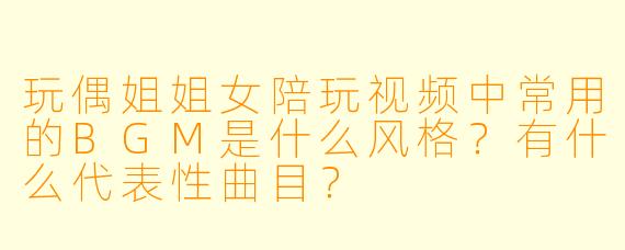 玩偶姐姐女陪玩视频中常用的BGM是什么风格？有什么代表性曲目？