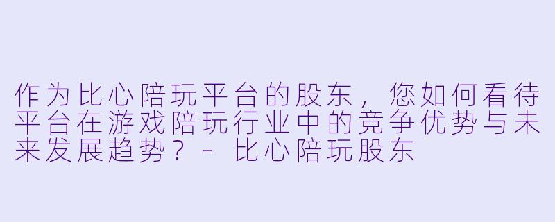 作为比心陪玩平台的股东,您如何看待平台在游戏陪玩行业中的竞争优势与未来发展趋势?-比心陪玩股东