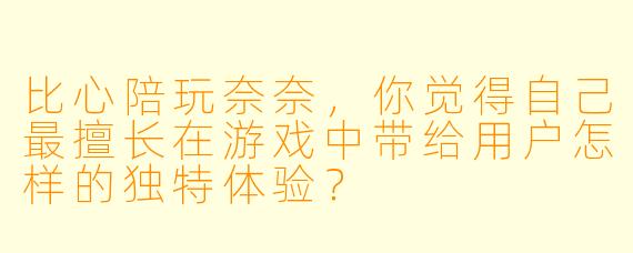 比心陪玩奈奈，你觉得自己最擅长在游戏中带给用户怎样的独特体验？