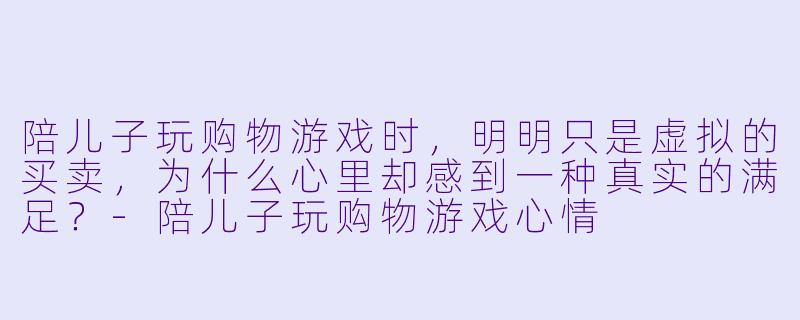 陪儿子玩购物游戏时，明明只是虚拟的买卖，为什么心里却感到一种真实的满足？-陪儿子玩购物游戏心情