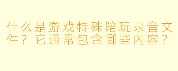 什么是游戏特殊陪玩录音文件？它通常包含哪些内容？