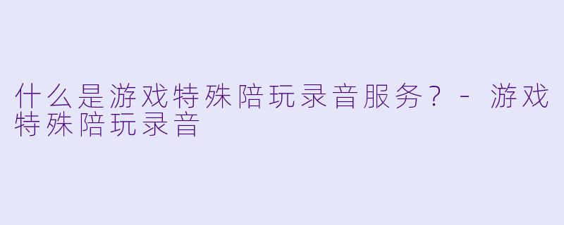 什么是游戏特殊陪玩录音服务？-游戏特殊陪玩录音