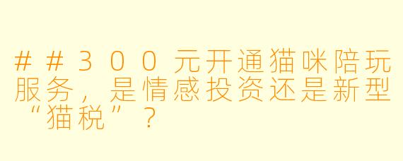 ##300元开通猫咪陪玩服务，是情感投资还是新型“猫税”？