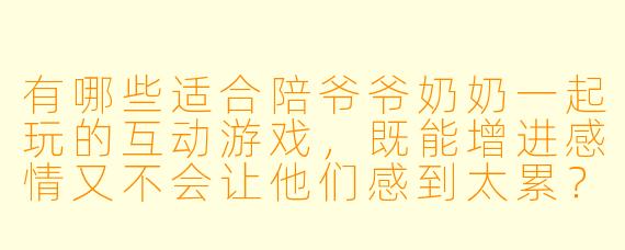 有哪些适合陪爷爷奶奶一起玩的互动游戏，既能增进感情又不会让他们感到太累？