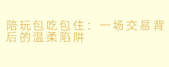 陪玩包吃包住：一场交易背后的温柔陷阱