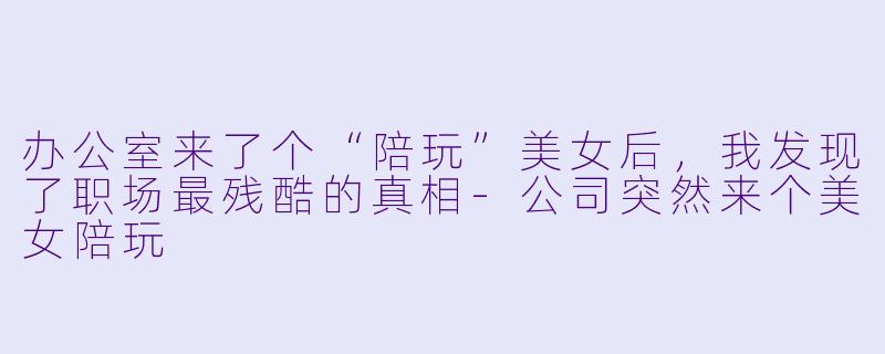 办公室来了个“陪玩”美女后，我发现了职场最残酷的真相-公司突然来个美女陪玩