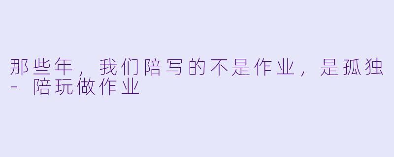 那些年，我们陪写的不是作业，是孤独-陪玩做作业
