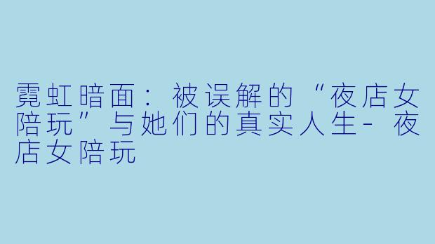 霓虹暗面:被误解的“夜店女陪玩”与她们的真实人生-夜店女陪玩