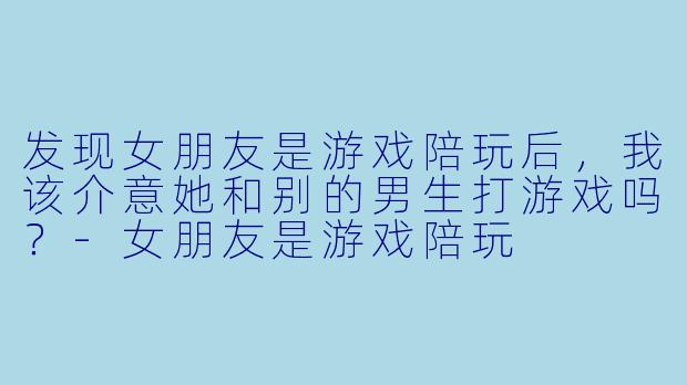 发现女朋友是游戏陪玩后，我该介意她和别的男生打游戏吗？-女朋友是游戏陪玩