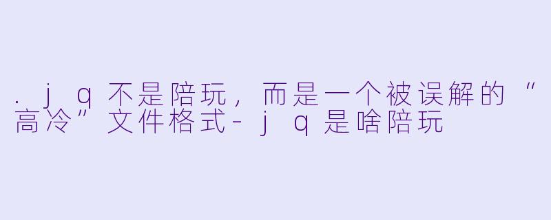 .jq不是陪玩，而是一个被误解的“高冷”文件格式-jq是啥陪玩