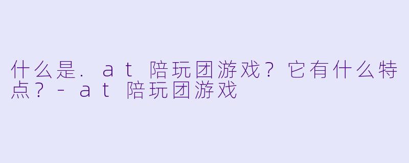 什么是.at陪玩团游戏？它有什么特点？-at陪玩团游戏