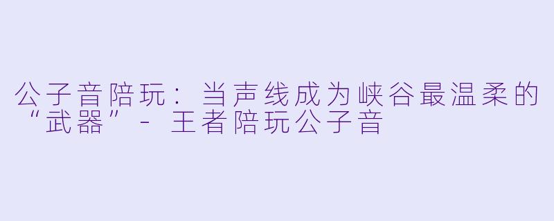 公子音陪玩：当声线成为峡谷最温柔的“武器”-王者陪玩公子音