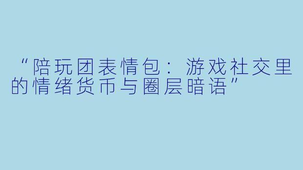 “陪玩团表情包：游戏社交里的情绪货币与圈层暗语”
