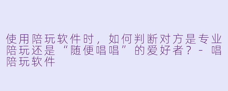 使用陪玩软件时，如何判断对方是专业陪玩还是“随便唱唱”的爱好者？-唱陪玩软件
