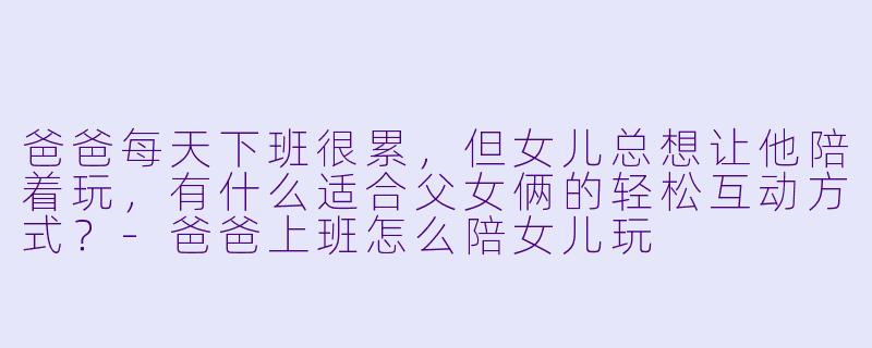 爸爸每天下班很累,但女儿总想让他陪着玩,有什么适合父女俩的轻松互动方式?-爸爸上班怎么陪女儿玩
