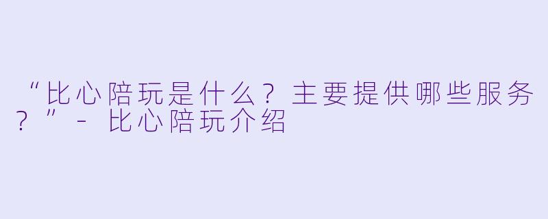 “比心陪玩是什么？主要提供哪些服务？”-比心陪玩介绍