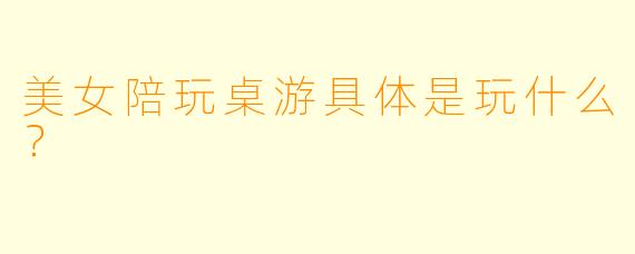 美女陪玩桌游具体是玩什么？