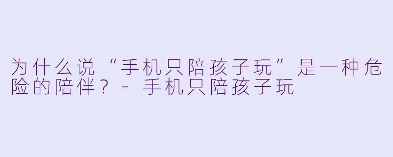 为什么说“手机只陪孩子玩”是一种危险的陪伴？-手机只陪孩子玩
