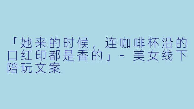 「她来的时候，连咖啡杯沿的口红印都是香的」-美女线下陪玩文案