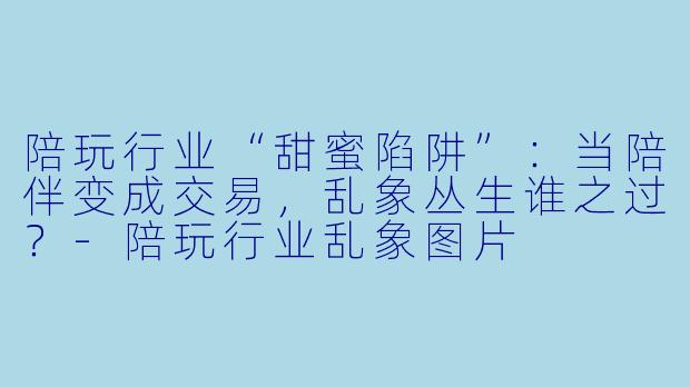 陪玩行业“甜蜜陷阱”：当陪伴变成交易，乱象丛生谁之过？-陪玩行业乱象图片