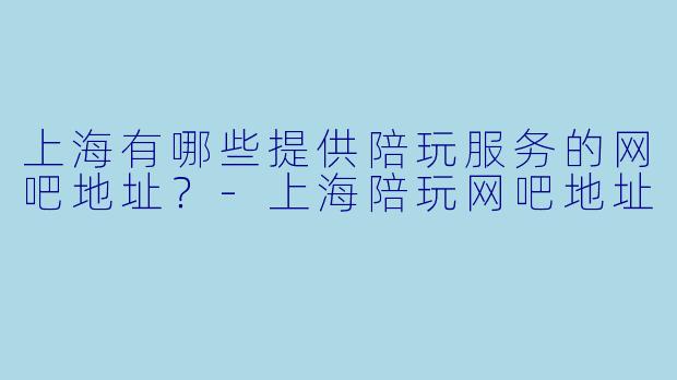 上海有哪些提供陪玩服务的网吧地址？-上海陪玩网吧地址