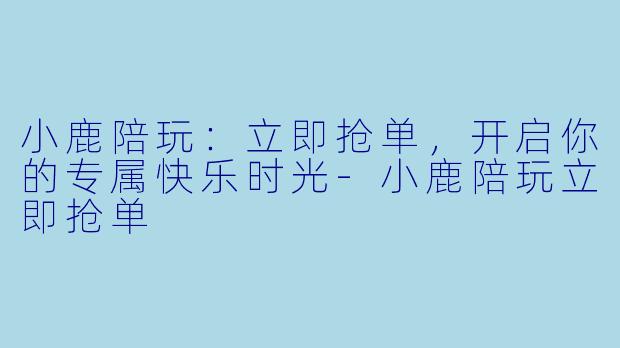 小鹿陪玩：立即抢单，开启你的专属快乐时光-小鹿陪玩立即抢单