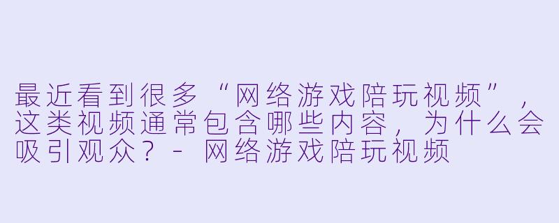 最近看到很多“网络游戏陪玩视频”，这类视频通常包含哪些内容，为什么会吸引观众？-网络游戏陪玩视频
