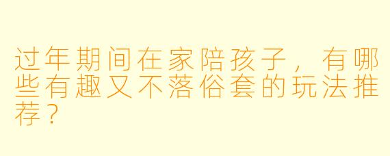 过年期间在家陪孩子，有哪些有趣又不落俗套的玩法推荐？