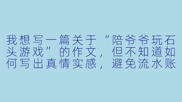 我想写一篇关于“陪爷爷玩石头游戏”的作文，但不知道如何写出真情实感，避免流水账。可以给我一些具体的写作建议吗？-陪爷爷玩石头游戏作文
