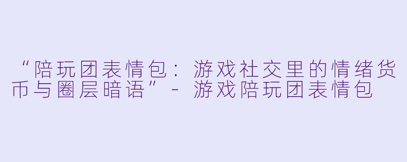 “陪玩团表情包：游戏社交里的情绪货币与圈层暗语”-游戏陪玩团表情包