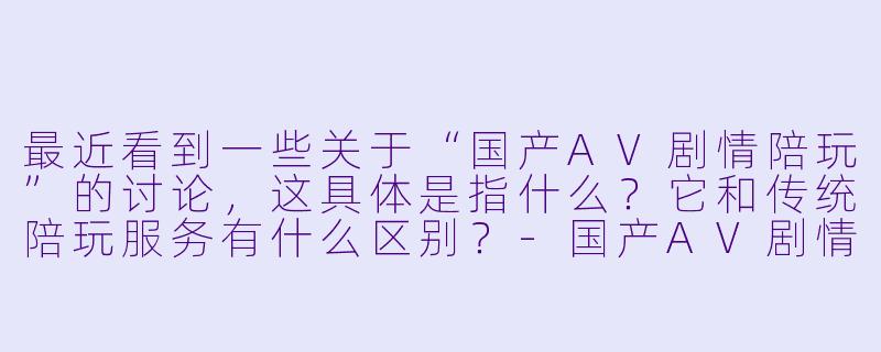 最近看到一些关于“国产AV剧情陪玩”的讨论，这具体是指什么？它和传统陪玩服务有什么区别？-国产AV剧情陪玩