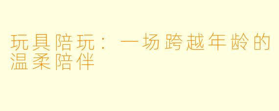 玩具陪玩：一场跨越年龄的温柔陪伴