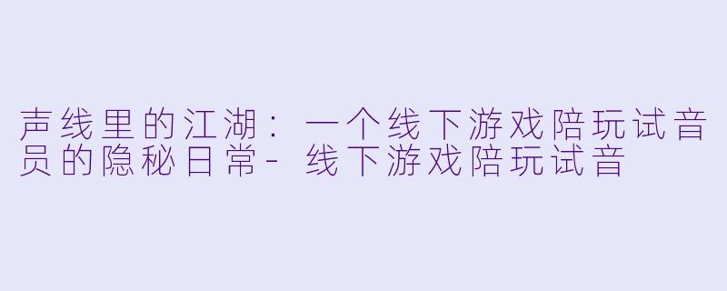 声线里的江湖：一个线下游戏陪玩试音员的隐秘日常-线下游戏陪玩试音