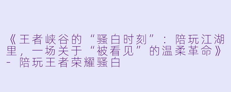 《王者峡谷的“骚白时刻”：陪玩江湖里，一场关于“被看见”的温柔革命》-陪玩王者荣耀骚白