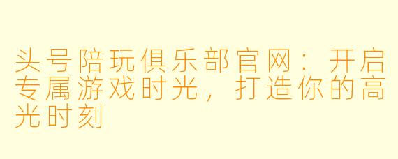 头号陪玩俱乐部官网:开启专属游戏时光,打造你的高光时刻