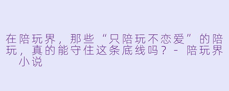 在陪玩界，那些“只陪玩不恋爱”的陪玩，真的能守住这条底线吗？-陪玩界 小说