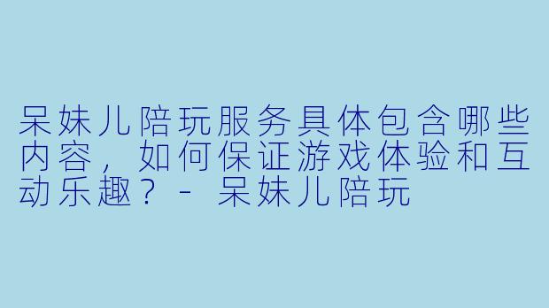呆妹儿陪玩服务具体包含哪些内容，如何保证游戏体验和互动乐趣？-呆妹儿陪玩