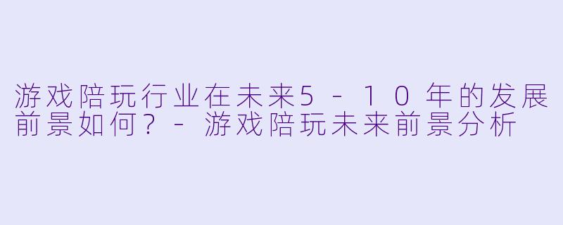 游戏陪玩行业在未来5-10年的发展前景如何？-游戏陪玩未来前景分析