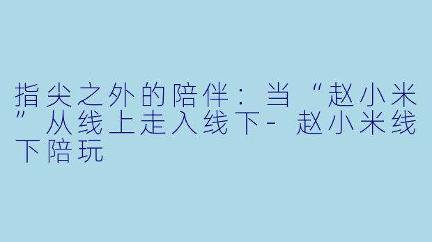 指尖之外的陪伴:当“赵小米”从线上走入线下-赵小米线下陪玩