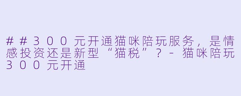 ##300元开通猫咪陪玩服务，是情感投资还是新型“猫税”？-猫咪陪玩300元开通