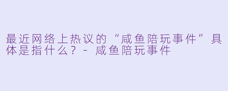 最近网络上热议的“咸鱼陪玩事件”具体是指什么?-咸鱼陪玩事件